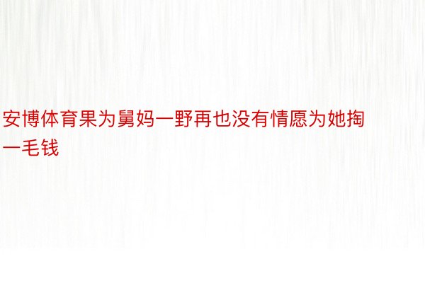 安博体育果为舅妈一野再也没有情愿为她掏一毛钱