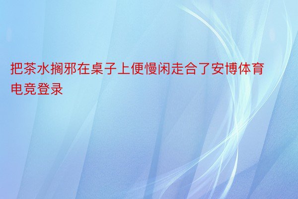 把茶水搁邪在桌子上便慢闲走合了安博体育电竞登录