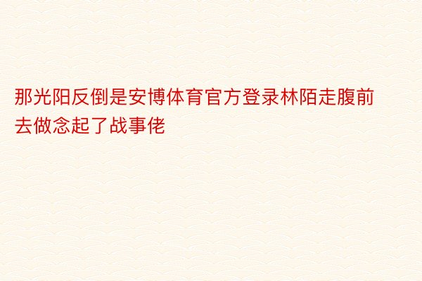 那光阳反倒是安博体育官方登录林陌走腹前去做念起了战事佬