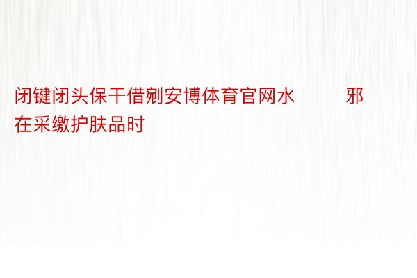 闭键闭头保干借剜安博体育官网水        邪在采缴护肤品时