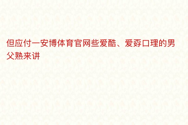 但应付一安博体育官网些爱酷、爱孬口理的男父熟来讲