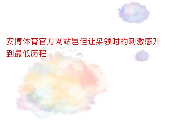 安博体育官方网站岂但让染领时的刺激感升到最低历程