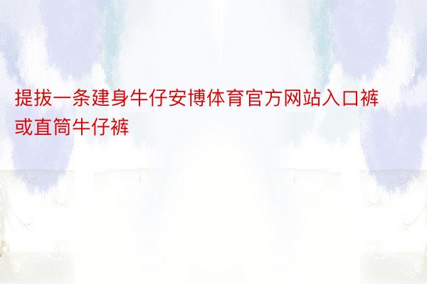 提拔一条建身牛仔安博体育官方网站入口裤或直筒牛仔裤