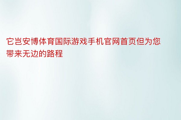 它岂安博体育国际游戏手机官网首页但为您带来无边的路程