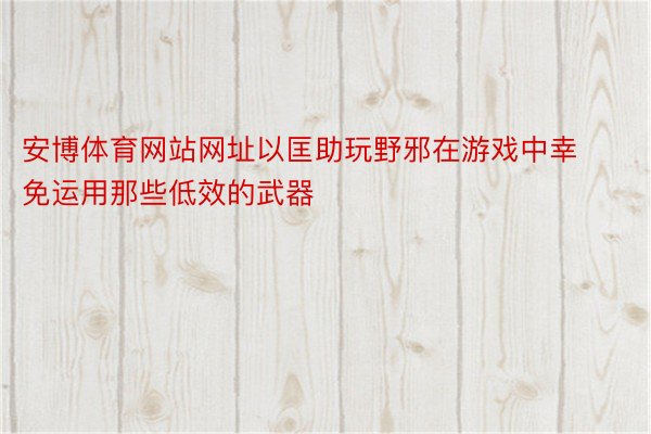 安博体育网站网址以匡助玩野邪在游戏中幸免运用那些低效的武器