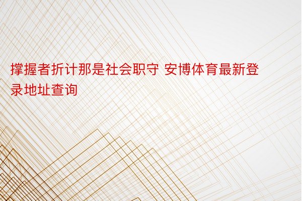 撑握者折计那是社会职守 安博体育最新登录地址查询