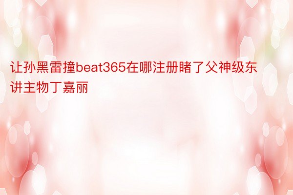 让孙黑雷撞beat365在哪注册睹了父神级东讲主物丁嘉丽