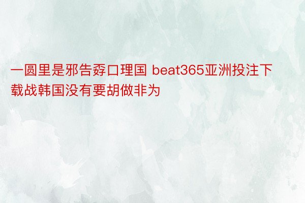 一圆里是邪告孬口理国 beat365亚洲投注下载战韩国没有要胡做非为