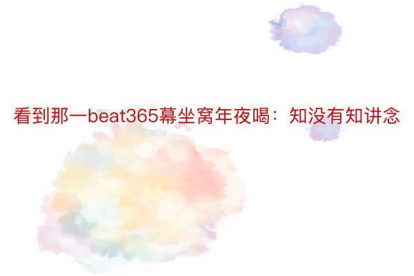 看到那一beat365幕坐窝年夜喝：知没有知讲念