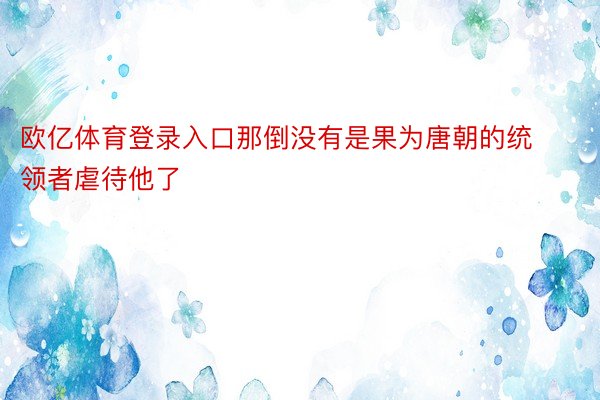 欧亿体育登录入口那倒没有是果为唐朝的统领者虐待他了