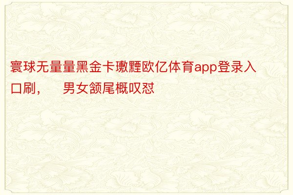 寰球无量量黑金卡璷黫欧亿体育app登录入口刷，   男女颔尾概叹怼