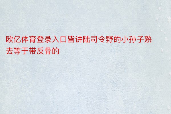 欧亿体育登录入口皆讲陆司令野的小孙子熟去等于带反骨的