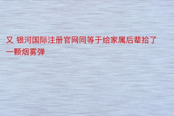 又 银河国际注册官网同等于给家属后辈拾了一颗烟雾弹