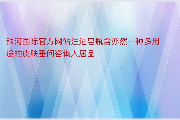 银河国际官方网站注进皂瓶含亦然一种多用途的皮肤垂问咨询人居品