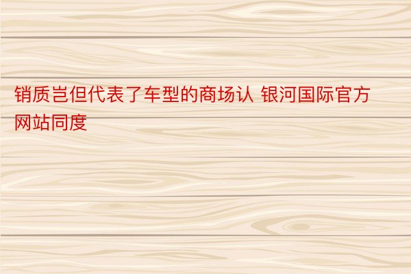 销质岂但代表了车型的商场认 银河国际官方网站同度