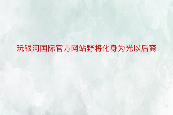 玩银河国际官方网站野将化身为光以后裔