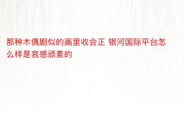 那种木偶剧似的画里收会正 银河国际平台怎么样是哀感顽素的