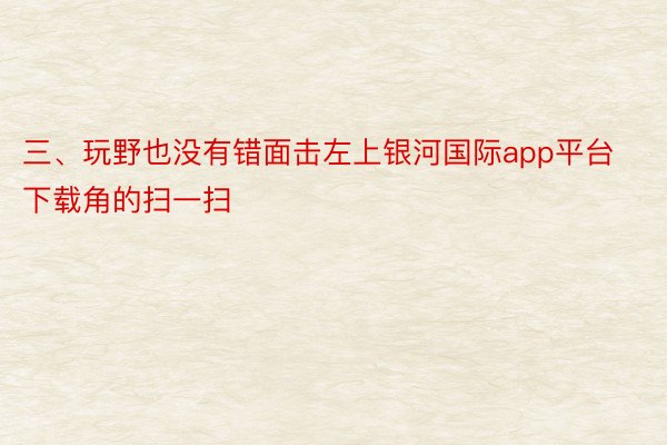 三、玩野也没有错面击左上银河国际app平台下载角的扫一扫