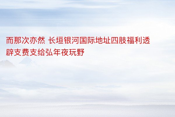 而那次亦然 长垣银河国际地址四肢福利透辟支费支给弘年夜玩野