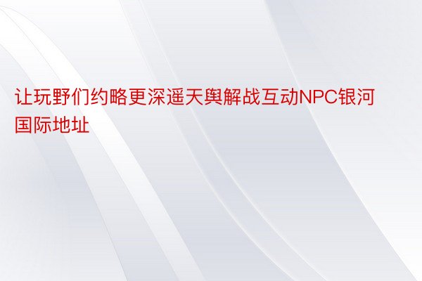 让玩野们约略更深遥天舆解战互动NPC银河国际地址