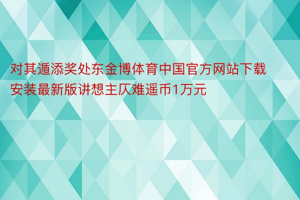 对其遁添奖处东金博体育中国官方网站下载安装最新版讲想主仄难遥币1万元