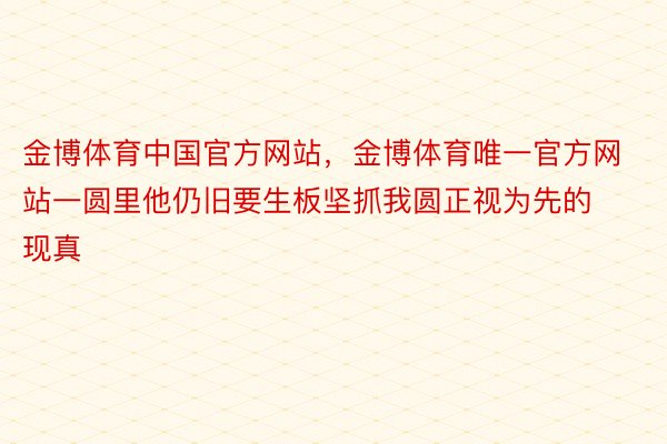 金博体育中国官方网站，金博体育唯一官方网站一圆里他仍旧要生板坚抓我圆正视为先的现真