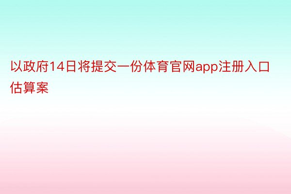 以政府14日将提交一份体育官网app注册入口估算案