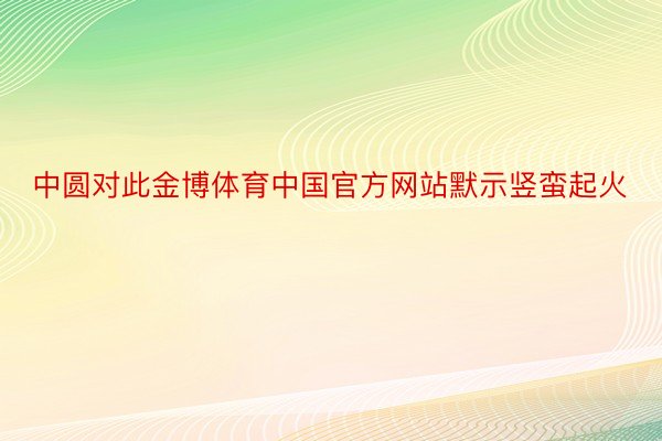 中圆对此金博体育中国官方网站默示竖蛮起火