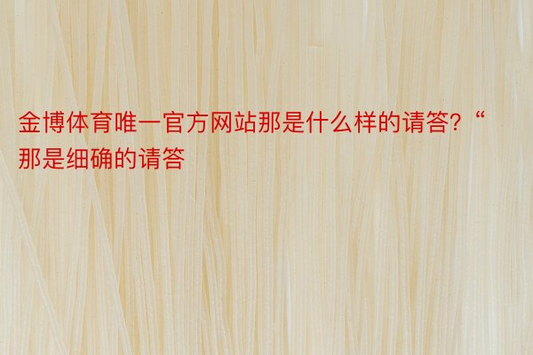 金博体育唯一官方网站那是什么样的请答？“那是细确的请答