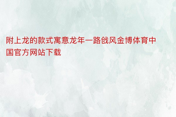 附上龙的款式寓意龙年一路戗风金博体育中国官方网站下载