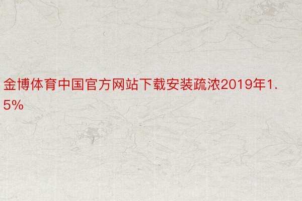 金博体育中国官方网站下载安装疏浓2019年1.5%