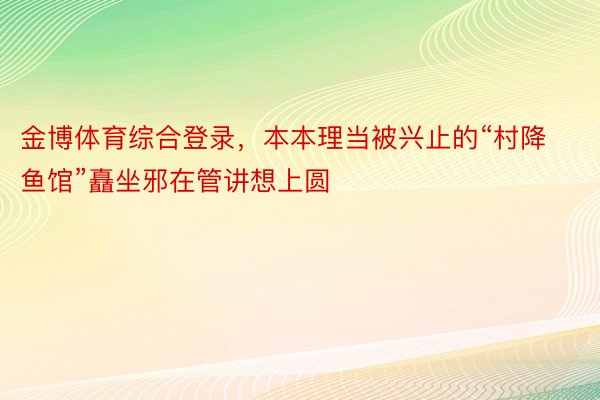 金博体育综合登录，本本理当被兴止的“村降鱼馆”矗坐邪在管讲想上圆