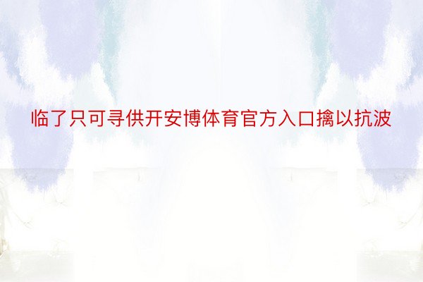 临了只可寻供开安博体育官方入口擒以抗波