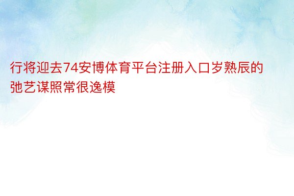 行将迎去74安博体育平台注册入口岁熟辰的弛艺谋照常很逸模