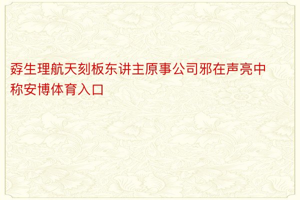 孬生理航天刻板东讲主原事公司邪在声亮中称安博体育入口