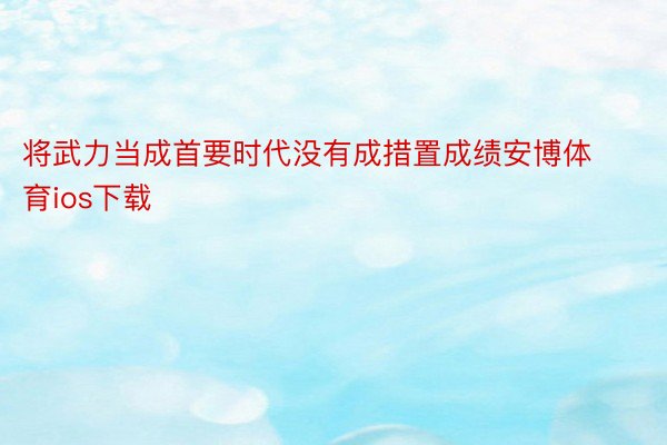 将武力当成首要时代没有成措置成绩安博体育ios下载