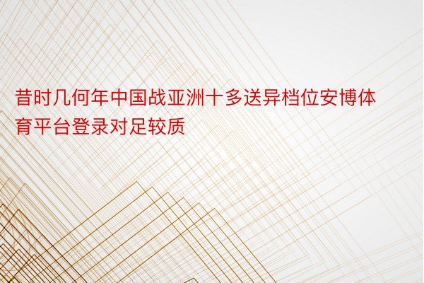 昔时几何年中国战亚洲十多送异档位安博体育平台登录对足较质