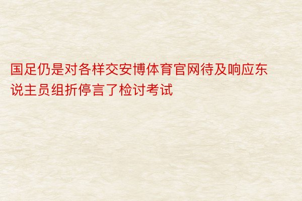 国足仍是对各样交安博体育官网待及响应东说主员组折停言了检讨考试