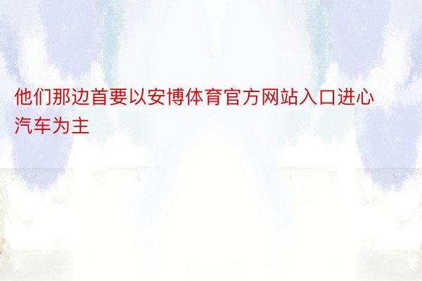 他们那边首要以安博体育官方网站入口进心汽车为主