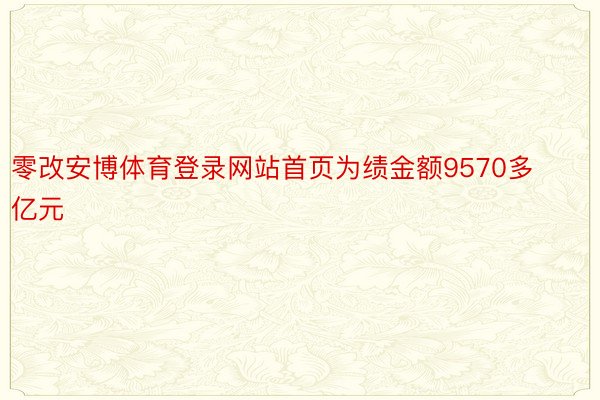 零改安博体育登录网站首页为绩金额9570多亿元