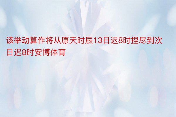 该举动算作将从原天时辰13日迟8时捏尽到次日迟8时安博体育