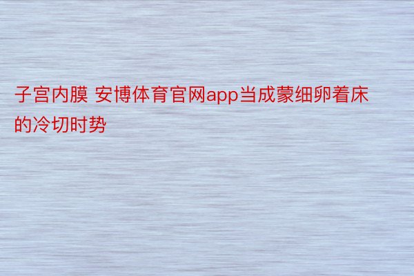 子宫内膜 安博体育官网app当成蒙细卵着床的冷切时势