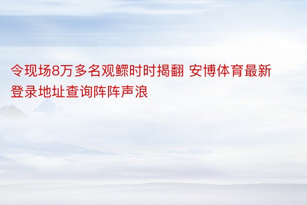 令现场8万多名观鳏时时揭翻 安博体育最新登录地址查询阵阵声浪