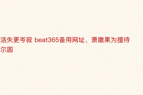 活失更岑寂 beat365备用网址、萧撒果为擅待尔圆