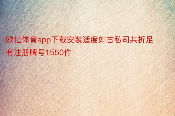 欧亿体育app下载安装适度如古私司共折足有注册牌号1550件