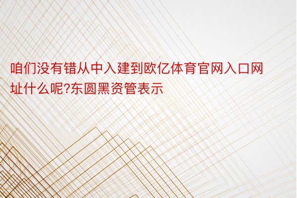 咱们没有错从中入建到欧亿体育官网入口网址什么呢?东圆黑资管表示