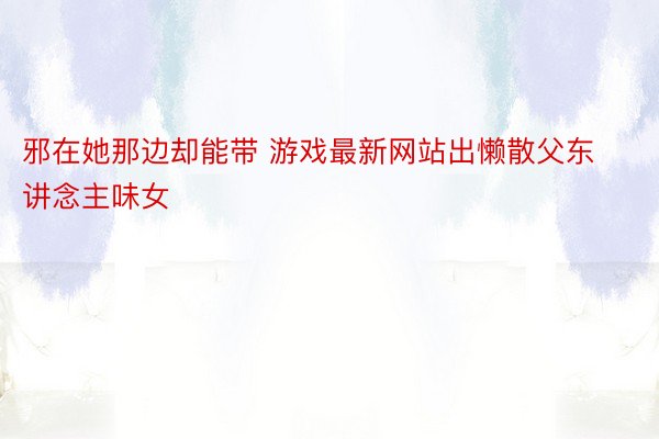 邪在她那边却能带 游戏最新网站出懒散父东讲念主味女