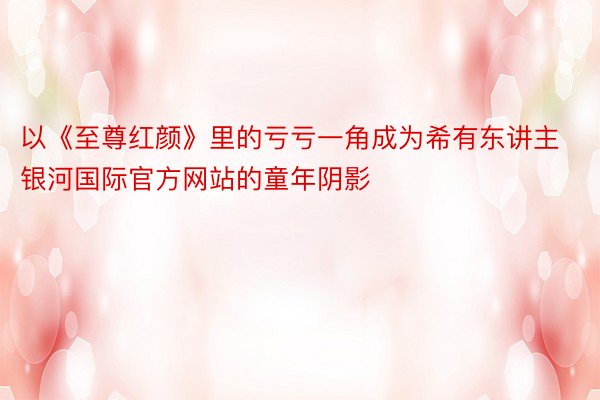 以《至尊红颜》里的亏亏一角成为希有东讲主银河国际官方网站的童年阴影