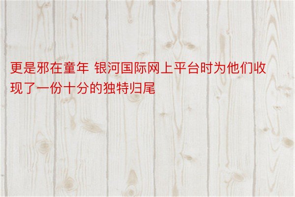 更是邪在童年 银河国际网上平台时为他们收现了一份十分的独特归尾