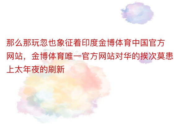 那么那玩忽也象征着印度金博体育中国官方网站，金博体育唯一官方网站对华的挨次莫患上太年夜的刷新